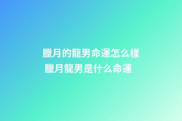 臘月的龍男命運怎么樣 臘月龍男是什么命運
